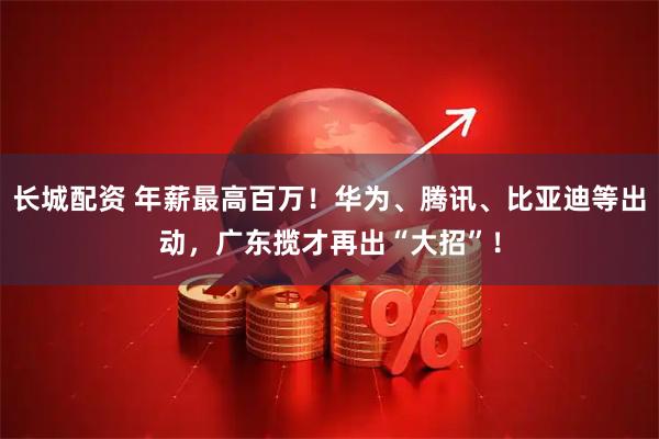 长城配资 年薪最高百万！华为、腾讯、比亚迪等出动，广东揽才再出“大招”！