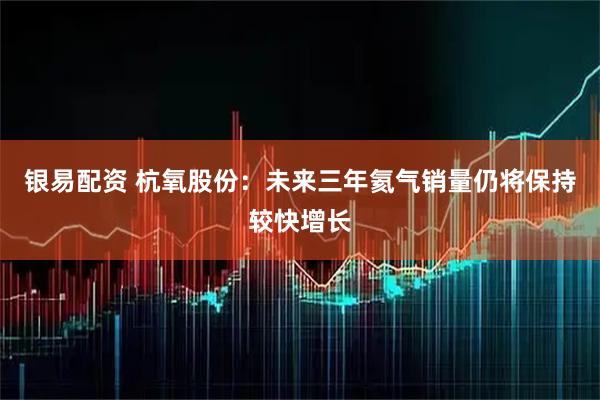 银易配资 杭氧股份：未来三年氦气销量仍将保持较快增长