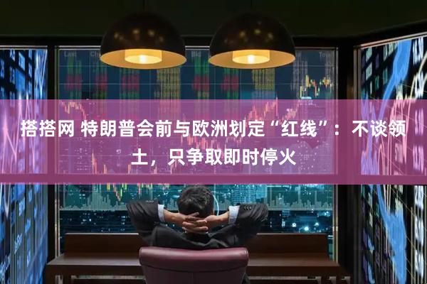 搭搭网 特朗普会前与欧洲划定“红线”：不谈领土，只争取即时停火