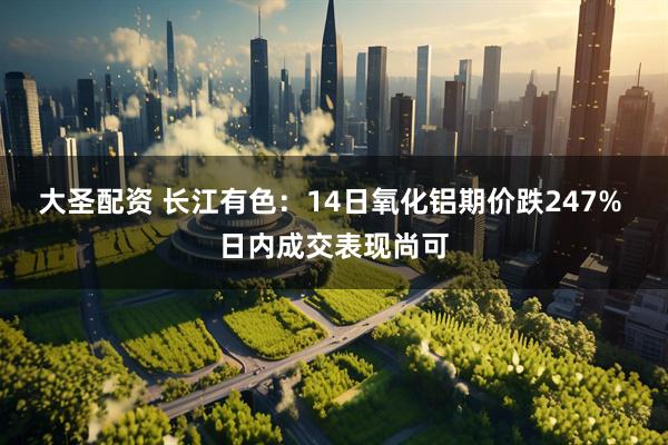 大圣配资 长江有色：14日氧化铝期价跌247% 日内成交表现尚可