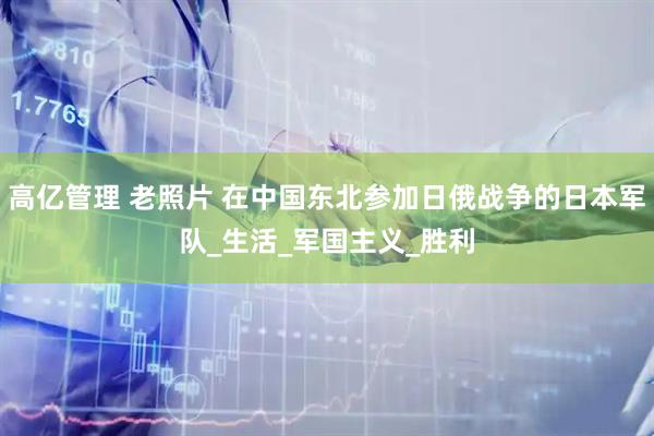 高亿管理 老照片 在中国东北参加日俄战争的日本军队_生活_军国主义_胜利