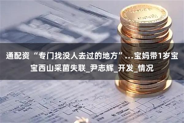 通配资 “专门找没人去过的地方”…宝妈带1岁宝宝西山采菌失联_尹志辉_开发_情况