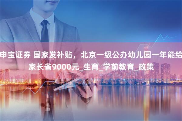 申宝证券 国家发补贴，北京一级公办幼儿园一年能给家长省9000元_生育_学前教育_政策