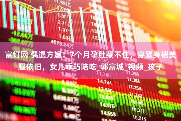 富灯网 偶遇方媛！7个月孕肚藏不住，穿紧身裙美腿依旧，女儿乖巧陪吃_郭富城_视频_孩子