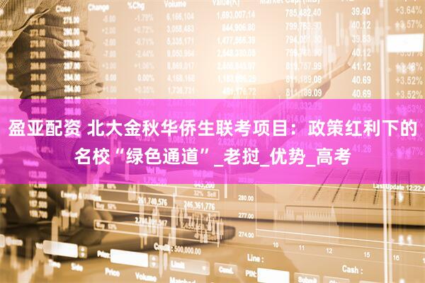 盈亚配资 北大金秋华侨生联考项目：政策红利下的名校“绿色通道”_老挝_优势_高考