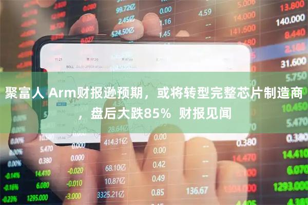 聚富人 Arm财报逊预期，或将转型完整芯片制造商，盘后大跌85%  财报见闻