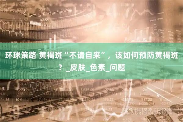 环球策路 黄褐斑“不请自来”，该如何预防黄褐斑？_皮肤_色素_问题