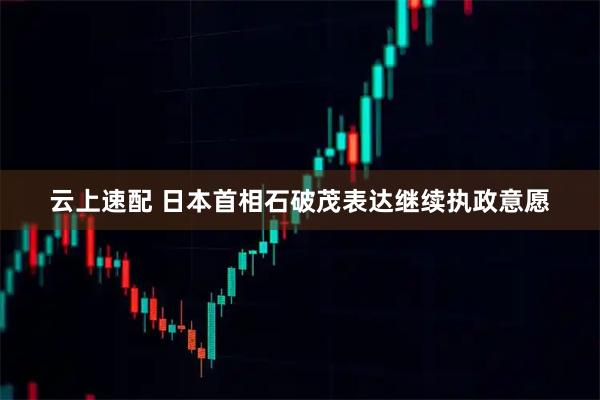 云上速配 日本首相石破茂表达继续执政意愿