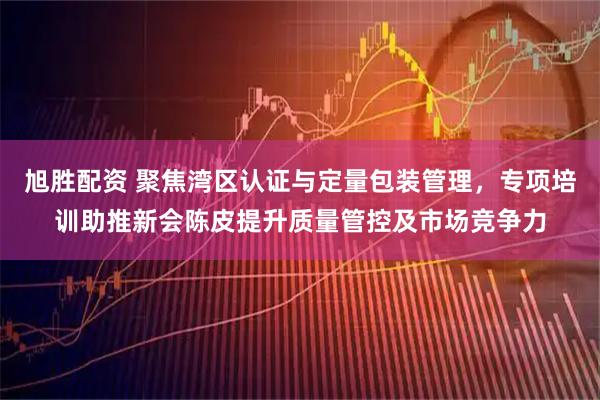 旭胜配资 聚焦湾区认证与定量包装管理，专项培训助推新会陈皮提升质量管控及市场竞争力