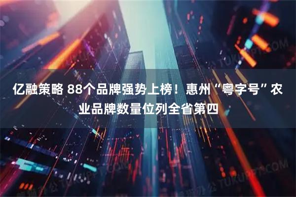 亿融策略 88个品牌强势上榜！惠州“粤字号”农业品牌数量位列全省第四