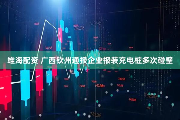 维海配资 广西钦州通报企业报装充电桩多次碰壁
